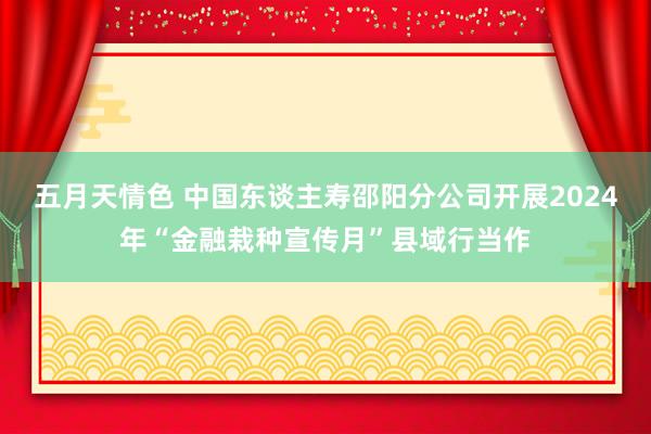 五月天情色 中国东谈主寿邵阳分公司开展2024年“金融栽种宣传月”县域行当作