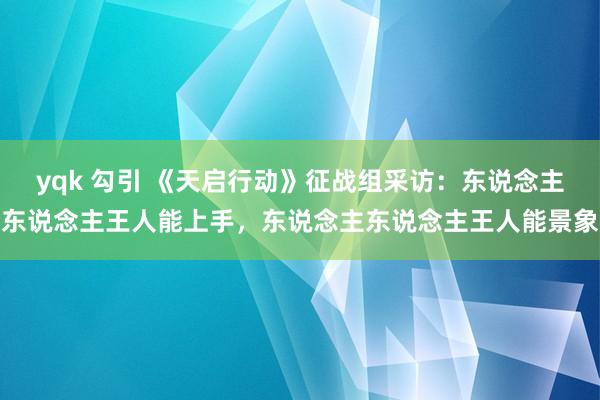 yqk 勾引 《天启行动》征战组采访：东说念主东说念主王人能上手，东说念主东说念主王人能景象