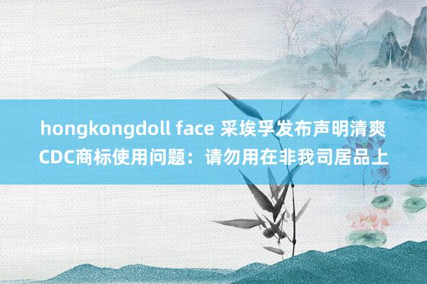 hongkongdoll face 采埃孚发布声明清爽CDC商标使用问题：请勿用在非我司居品上