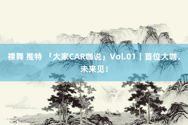 裸舞 推特 「大家CAR咖说」Vol.01｜首位大咖，未来见！