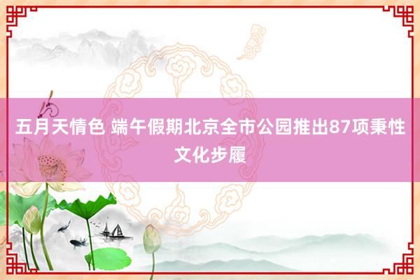 五月天情色 端午假期北京全市公园推出87项秉性文化步履