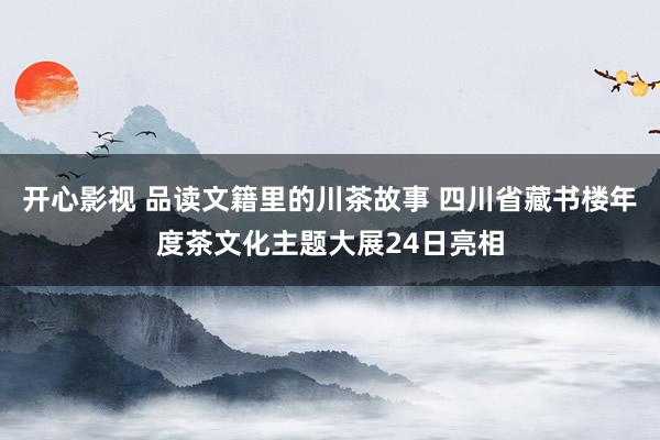 开心影视 品读文籍里的川茶故事 四川省藏书楼年度茶文化主题大展24日亮相