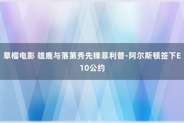 草榴电影 雄鹿与落第秀先锋菲利普-阿尔斯顿签下E10公约