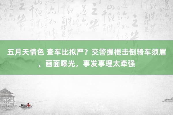 五月天情色 查车比拟严？交警握棍击倒骑车须眉，画面曝光，事发事理太牵强