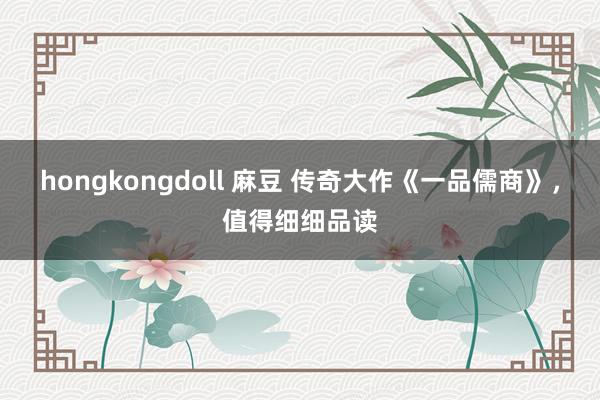 hongkongdoll 麻豆 传奇大作《一品儒商》，值得细细品读