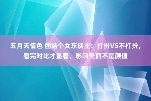 五月天情色 团结个女东谈主：打扮VS不打扮，看完对比才显着，影响美丽不是颜值