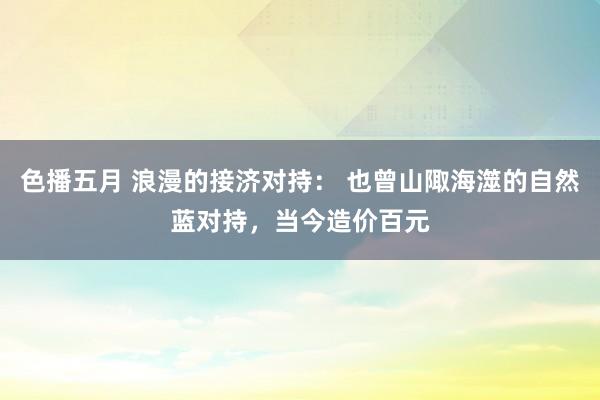 色播五月 浪漫的接济对持： 也曾山陬海澨的自然蓝对持，当今造价百元