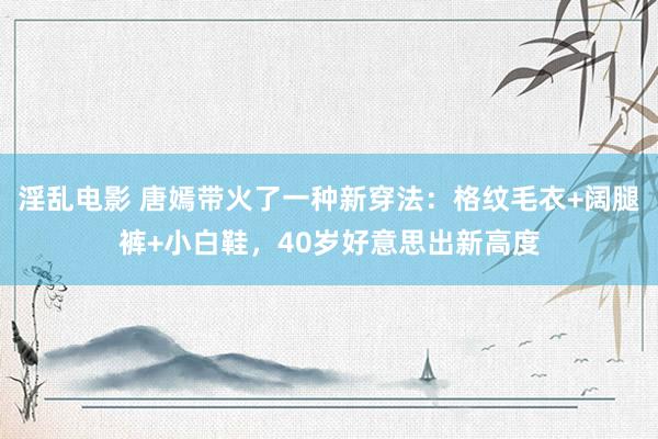 淫乱电影 唐嫣带火了一种新穿法：格纹毛衣+阔腿裤+小白鞋，40岁好意思出新高度