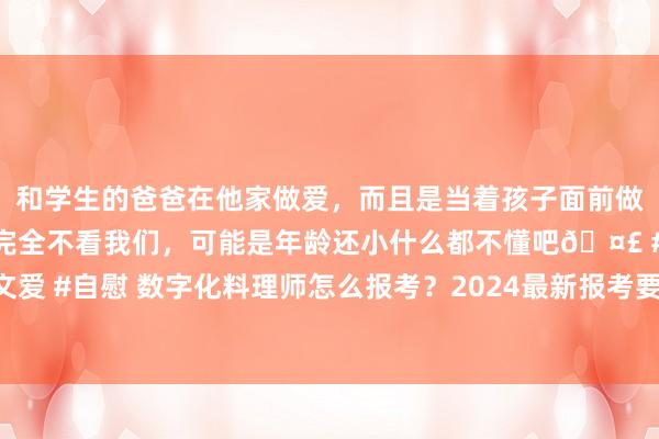 和学生的爸爸在他家做爱，而且是当着孩子面前做爱，太刺激了，孩子完全不看我们，可能是年龄还小什么都不懂吧🤣 #同城 #文爱 #自慰 数字化料理师怎么报考？2024最新报考要求及过程，文凭用途，发展远景