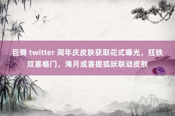 巨臀 twitter 周年庆皮肤获取花式曝光，狂铁双喜临门，海月或喜提狐妖联动皮肤