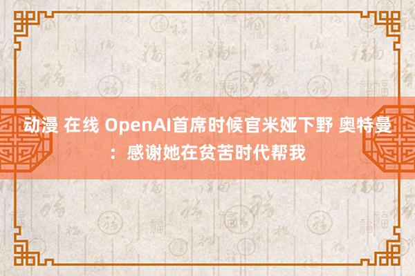 动漫 在线 OpenAI首席时候官米娅下野 奥特曼：感谢她在贫苦时代帮我