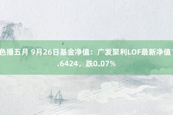 色播五月 9月26日基金净值：广发聚利LOF最新净值1.6424，跌0.07%