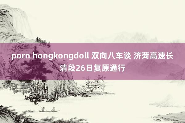 porn hongkongdoll 双向八车谈 济菏高速长清段26日复原通行