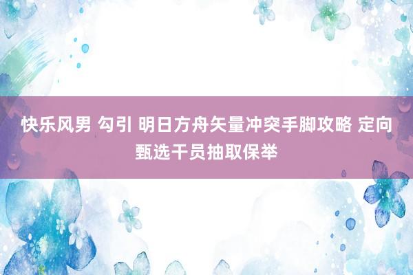 快乐风男 勾引 明日方舟矢量冲突手脚攻略 定向甄选干员抽取保举