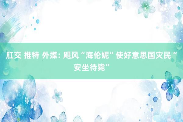 肛交 推特 外媒: 飓风“海伦妮”使好意思国灾民“安坐待毙”