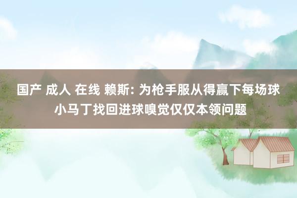 国产 成人 在线 赖斯: 为枪手服从得赢下每场球 小马丁找回进球嗅觉仅仅本领问题