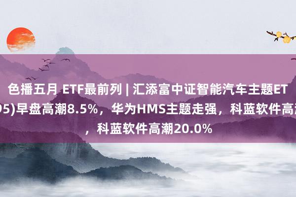 色播五月 ETF最前列 | 汇添富中证智能汽车主题ETF(159795)早盘高潮8.5%，华为HMS主题走强，科蓝软件高潮20.0%