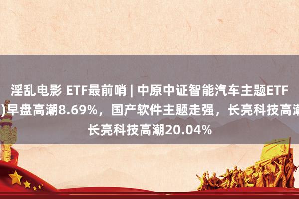 淫乱电影 ETF最前哨 | 中原中证智能汽车主题ETF(159888)早盘高潮8.69%，国产软件主题走强，长亮科技高潮20.04%