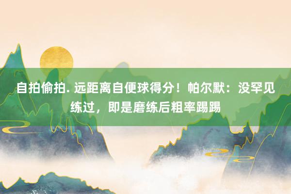 自拍偷拍. 远距离自便球得分！帕尔默：没罕见练过，即是磨练后粗率踢踢