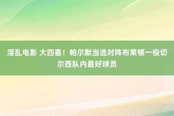 淫乱电影 大四喜！帕尔默当选对阵布莱顿一役切尔西队内最好球员