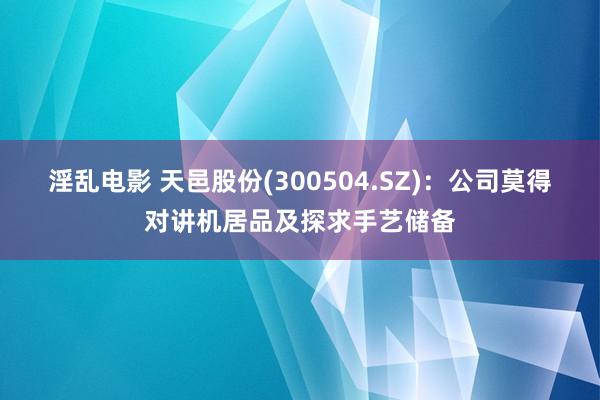 淫乱电影 天邑股份(300504.SZ)：公司莫得对讲机居品及探求手艺储备