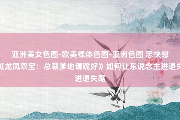 亚洲美女色图-欧美裸体色图-亚洲色图 忠快慰利《龙凤双宝：总裁爹地请跪好》如何让东说念主进退失踞