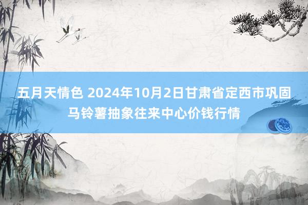 五月天情色 2024年10月2日甘肃省定西市巩固马铃薯抽象往来中心价钱行情