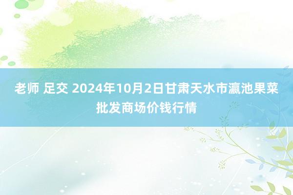 老师 足交 2024年10月2日甘肃天水市瀛池果菜批发商场价钱行情