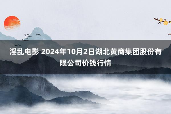 淫乱电影 2024年10月2日湖北黄商集团股份有限公司价钱行情