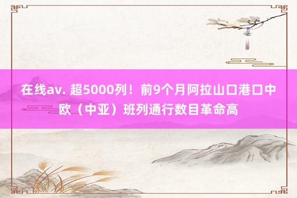 在线av. 超5000列！前9个月阿拉山口港口中欧（中亚）班列通行数目革命高