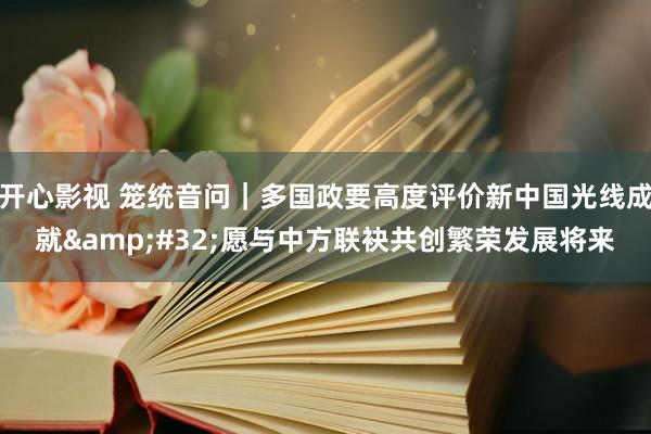 开心影视 笼统音问｜多国政要高度评价新中国光线成就&#32;愿与中方联袂共创繁荣发展将来