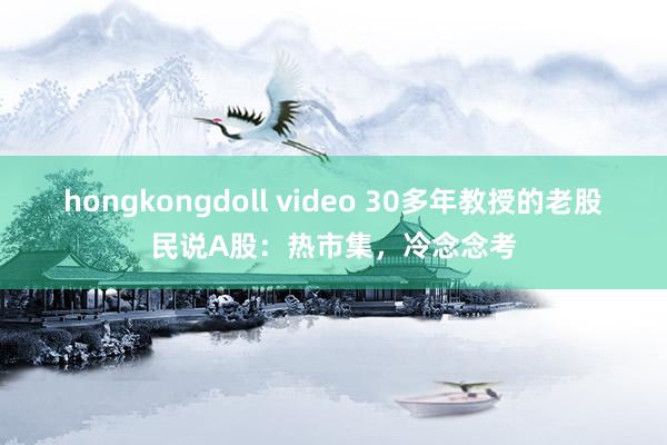 hongkongdoll video 30多年教授的老股民说A股：热市集，冷念念考