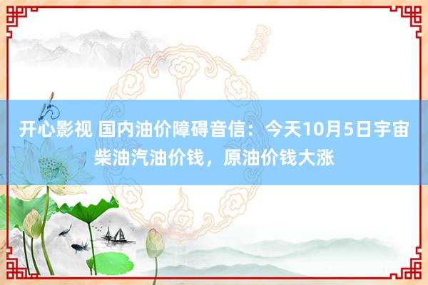 开心影视 国内油价障碍音信：今天10月5日宇宙柴油汽油价钱，原油价钱大涨