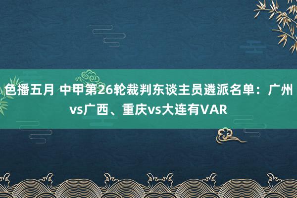 色播五月 中甲第26轮裁判东谈主员遴派名单：广州vs广西、重庆vs大连有VAR