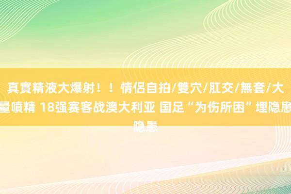 真實精液大爆射！！情侶自拍/雙穴/肛交/無套/大量噴精 18强赛客战澳大利亚 国足“为伤所困”埋隐患