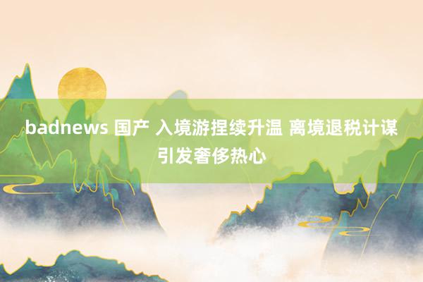 badnews 国产 入境游捏续升温 离境退税计谋引发奢侈热心