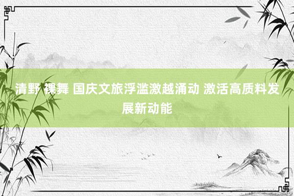 清野 裸舞 国庆文旅浮滥激越涌动 激活高质料发展新动能