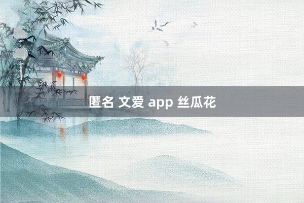 匿名 文爱 app 丝瓜花