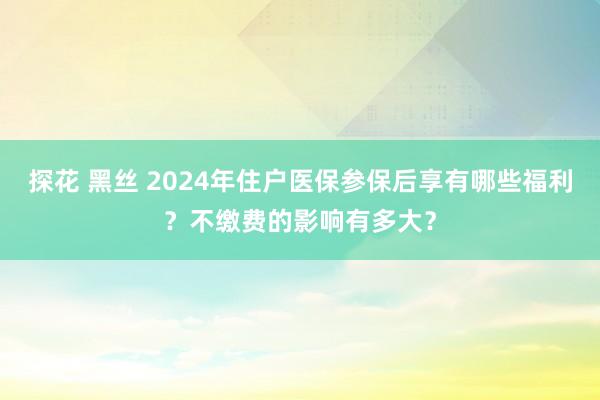 探花 黑丝 2024年住户医保参保后享有哪些福利？不缴费的影响有多大？