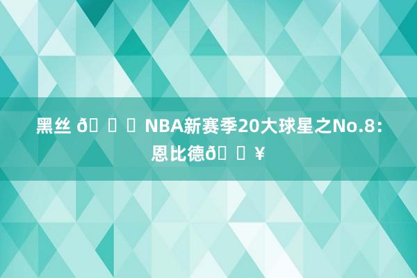 黑丝 🌟NBA新赛季20大球星之No.8：恩比德🔥