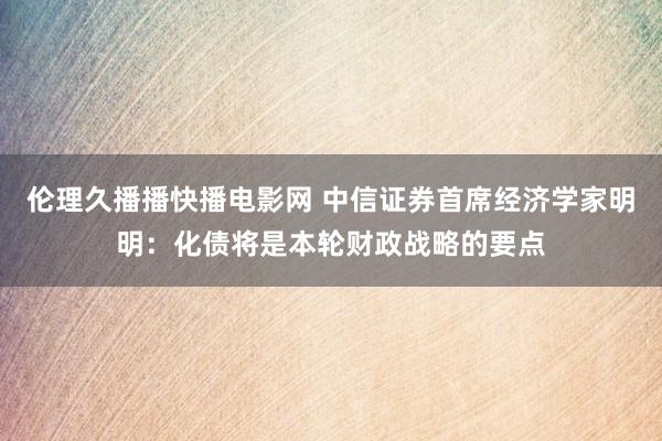 伦理久播播快播电影网 中信证券首席经济学家明明：化债将是本轮财政战略的要点