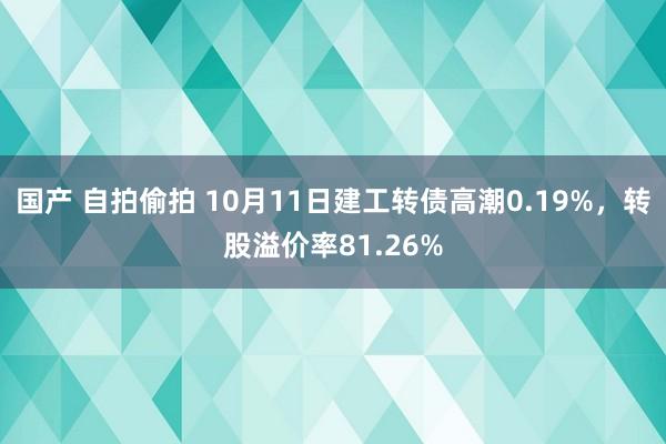 国产 自拍偷拍 10月11日建工转债高潮0.19%，转股溢价率81.26%