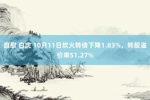 自慰 白虎 10月11日炊火转债下降1.83%，转股溢价率51.27%