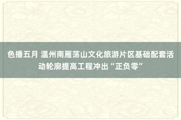 色播五月 温州南雁荡山文化旅游片区基础配套活动轮廓提高工程冲出“正负零”