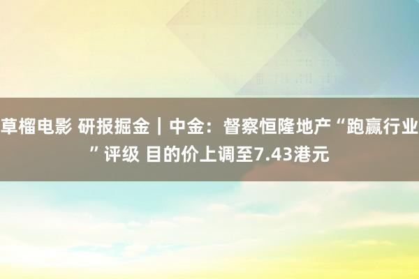 草榴电影 研报掘金｜中金：督察恒隆地产“跑赢行业”评级 目的价上调至7.43港元