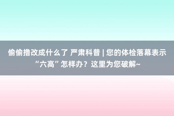 偷偷撸改成什么了 严肃科普 | 您的体检落幕表示“六高”怎样办？这里为您破解~