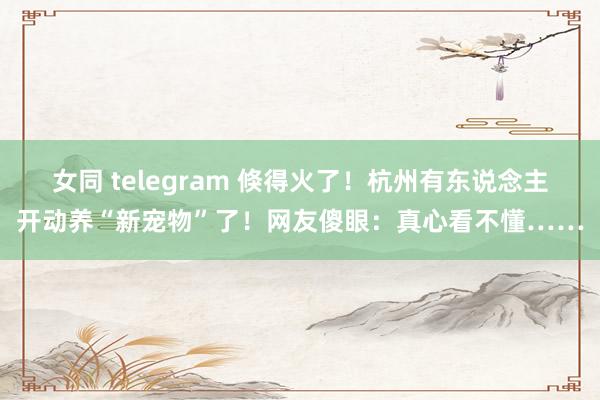 女同 telegram 倏得火了！杭州有东说念主开动养“新宠物”了！网友傻眼：真心看不懂……