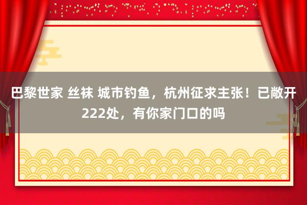 巴黎世家 丝袜 城市钓鱼，杭州征求主张！已敞开222处，有你家门口的吗