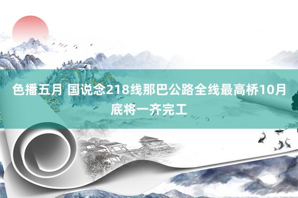 色播五月 国说念218线那巴公路全线最高桥10月底将一齐完工