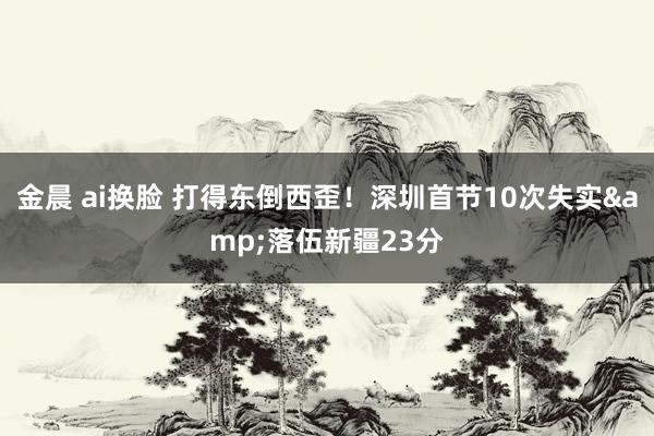 金晨 ai换脸 打得东倒西歪！深圳首节10次失实&落伍新疆23分